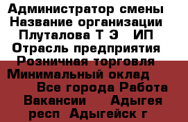 Администратор смены › Название организации ­ Плуталова Т.Э., ИП › Отрасль предприятия ­ Розничная торговля › Минимальный оклад ­ 30 000 - Все города Работа » Вакансии   . Адыгея респ.,Адыгейск г.